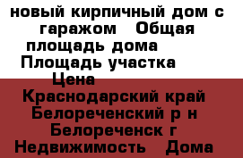 новый кирпичный дом с гаражом › Общая площадь дома ­ 100 › Площадь участка ­ 6 › Цена ­ 2 700 000 - Краснодарский край, Белореченский р-н, Белореченск г. Недвижимость » Дома, коттеджи, дачи продажа   . Краснодарский край